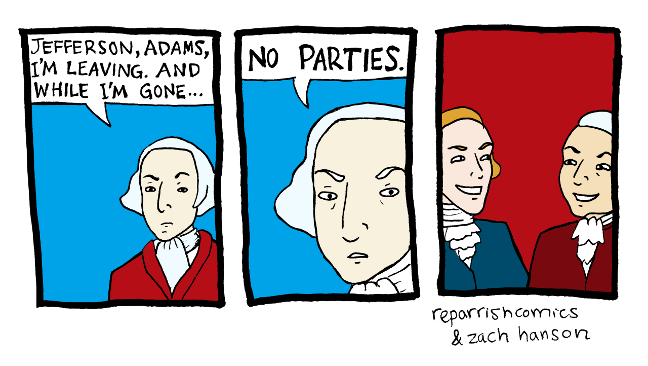 George Washington: "Jefferson, Adams, I'm leaving. And while I'm gone...NO PARTIES." Thomas Jefferson, John Adams look at each other and smile mischievously.