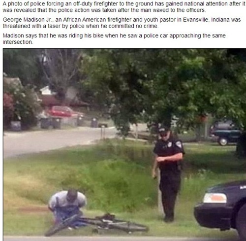 shadogal94:

afrofuturisticlingo:

antinwo:

thinksquad:

A photo of police forcing an off-duty firefighter to the ground has gained national attention after it was revealed that the police action was taken after the man waved to the officers. George Madison Jr., an African American firefighter and youth pastor in Evansville, Indiana was threatened with a taser by police when he committed no crime. Madison says that he was riding his bike when he saw a police car approaching the same intersection. Through his work on the local fire department, he is familiar with a number of the police officers in Evansville and he thought he recognized one of the men in the car so he waved. That is not how the police interpreted it, however, as they claim that they thought he was flicking them off. The officers stopped Madison, and, according to Madison, they were getting confrontational. He then took out his phone and went to call the police chief, Billy Bolin, who he is friends with. The officers told him to hang up the phone and get on the ground. When he hesitated before listening to their order, The Courier Press reports that the officer took out his taser.
'It was literally maybe inches from my face. I immediately threw my hands in the air. What he asked me to do I was more than willing to do,' Madison told the paper. ‘I said “Please don’t hurt me.” The next thing I know I’m laying down the ground and they cuffed me.’ The officers only began to back off after they learned that Madison was a firefighter and youth pastor. ‘Once they found out I was a fireman their attitude changed,’ he said. Now there is an internal investigation underway within the police department and Madison’s friend Chief Bolin is involved. ‘I know (Madison), I like him. I know the officers involved, I like the officers involved. So, my job is to try to figure out the truth no matter who you like,’ he told local 14 News. ‘Just because somebody says something, we can’t automatically assume it’s the truth. I’m not saying I’m doubting anything that George has said. We have to hear both sides and get to the bottom of it.’http://www.dailymail.co.uk/news/article-2395250/George-Madison-The-moment-African-American-firefighter-pastor-handcuffed-waved-police.html#ixzz2cBQmbJM8

i got pulled over and harassed for looking at a cop while i was walking in the middle of the day

and you wonder why the very presence of police can be triggering….

I smiled and waved at a cop yesterday while driving to school and he gave me the nastiest look I’ve ever seen in my life. And people wonder why we generalize the police as being bad. It’s so hard to come across a policeman who’s engaging and kind. I was taught that regardless of what kind of mood you’re in or what kind of day you’re having, you should always be grateful when someone shows you kindness because most people won’t even give you the time of day.