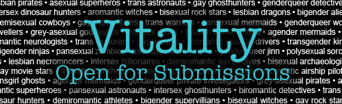 Vitality Magazine is currently open for submissions. Read more on our website.<br />
We are looking for short stories, flash fiction, poetry, comics, and art all centering around queer people, but whose story is about something OTHER than their sexuality/gender. We are looking for works of all genres, all sexualities, and all genders. Right now we are preparing a short sample minizine of about 4-6 pieces that will best show off what Vitality is all about, to ramp up interest in the zine’s first issue. Anything submitted now will also be considered for the first issue, but that is a long way off, and we’re mostly concentrating on the minizine at this time. <br />
We pay a flat rate of between $10-$25 depending on the type of medium.<br />
Submissions are due by Sept 25th for the minizine, but we are open for submissions all year round, to be sorted into issues as we go. <br />
To submit your piece, or read more specific guidelines, click here.