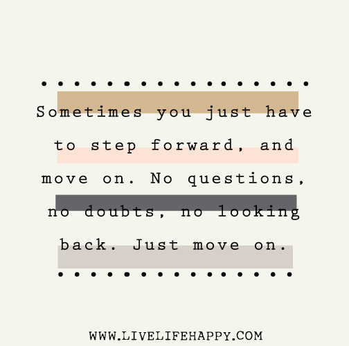 Sometimes you just have to step forward, and move on. No questions, no doubts, no looking back. Just move on.