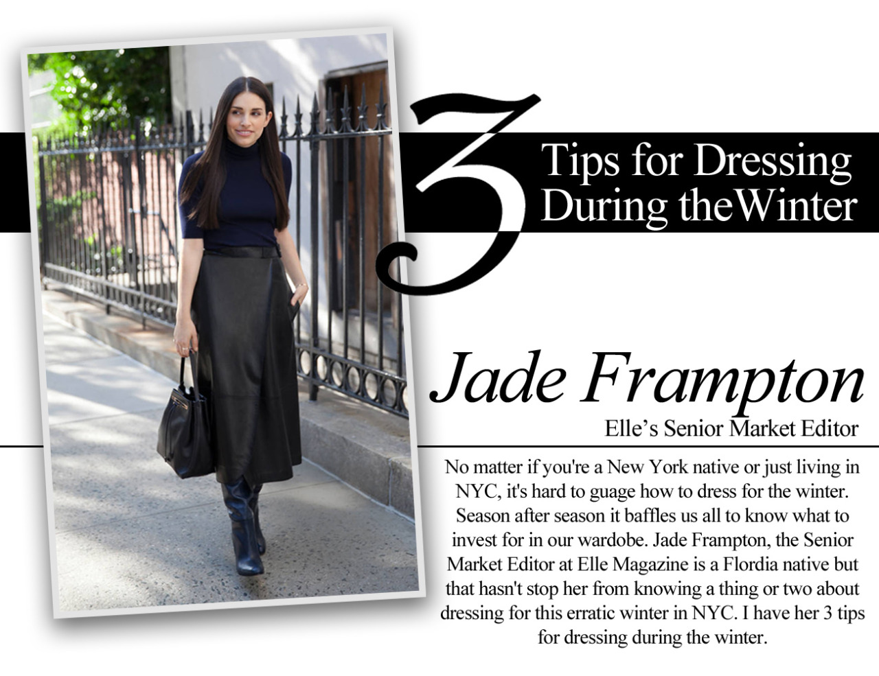 No matter if you're a New York native or just living in NYC, it's hard to guage how to dress for the winter. Season after season it baffles us all to know what to invest for in our wardobe. Jade Frampton, the Senior Market Editor at Elle Magazine is a Flordia native but that hasn't stop her from knowing a thing or two about dressing for this erratic winter in NYC. I have her 3 tips for dressing during the winter.
