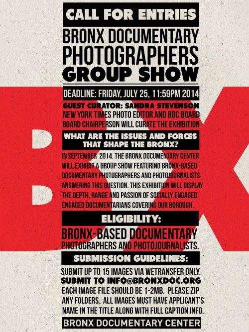Call for entries: Bronx Documentary Photographers Group Show
Deadline: Friday, July 25th, 11:59pm 2014
Guest Curator: Sandra Stevenson, New York Times photo editor and BDC board chairperson will curate the exhibition.
What are the issues and forces that shape the Bronx? In September, 2014 the Bronx Documentary Center will exhibit a group show featuring Bronx-based documentary photographers and photojournalists answering this question.This exhibition will display the depth, range and passion of socially engaged documentarians covering our borough. 
Eligibility: Bronx-based documentary photographers and photojournalists. 
Submission Guidelines: Submit up to 15 images via wetransfer only to: info@bronxdoc.org. Each image file should be 1-2mb.  Please zip any folders.All images must have applicants name in the title along with full caption information.
