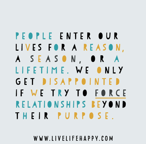 People enter our lives for a reason, a season, or a lifetime. We only get disappointed if we try to force relationships beyond their purpose.